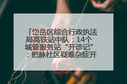 岱岳区综合行政执法局高铁站中队：14个城管服务站“开诊记”：把脉社区疑难杂症开出治理良方