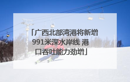 广西北部湾港将新增991米深水岸线 港口吞吐能力劲增