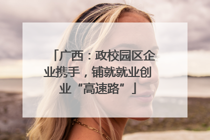 广西：政校园区企业携手，铺就就业创业“高速路”