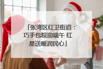 张湾区红卫街道：巧手包粽迎端午 红星送暖润民心