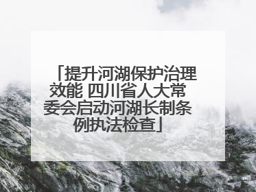 提升河湖保护治理效能 四川省人大常委会启动河湖长制条例执法检查