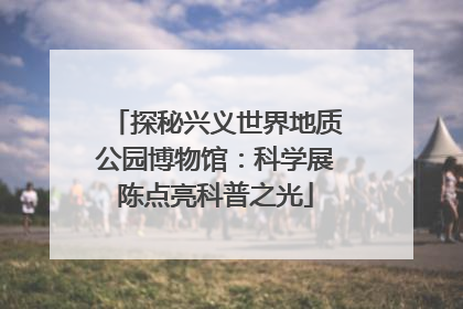 探秘兴义世界地质公园博物馆：科学展陈点亮科普之光