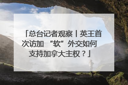 总台记者观察丨英王首次访加 “软”外交如何支持加拿大主权？