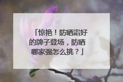 惊艳！防晒霜好的牌子登场，防晒哪家强怎么挑？