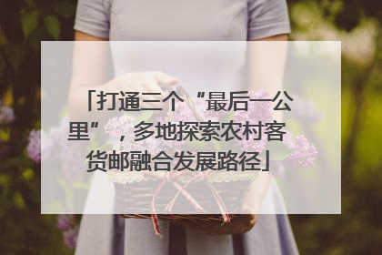 打通三个“最后一公里”，多地探索农村客货邮融合发展路径