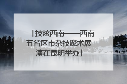 技炫西南——西南五省区市杂技魔术展演在昆明举办