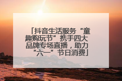 抖音生活服务“童趣购玩节”携手四大品牌专场直播，助力“六一”节日消费