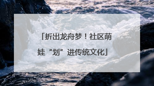 折出龙舟梦！社区萌娃“划”进传统文化