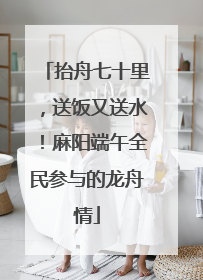 抬舟七十里，送饭又送水！麻阳端午全民参与的龙舟情