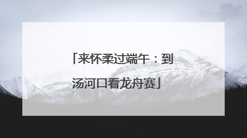 来怀柔过端午：到汤河口看龙舟赛