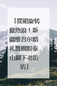 摆裙旋转掀热浪！新疆维吾尔婚礼舞圈粉泰山脚下老街坊