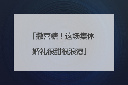 撒喜糖！这场集体婚礼很甜很浪漫