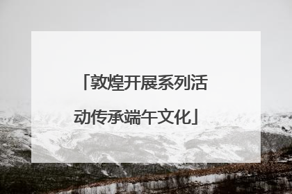 敦煌开展系列活动传承端午文化