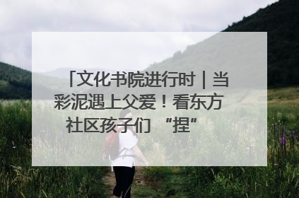 文化书院进行时｜当彩泥遇上父爱！看东方社区孩子们 “捏” 出心目中的爸爸