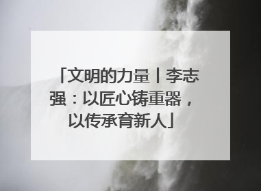 文明的力量丨李志强：以匠心铸重器，以传承育新人