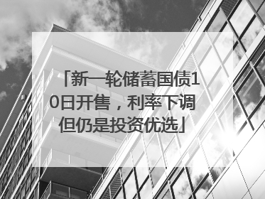 新一轮储蓄国债10日开售，利率下调但仍是投资优选