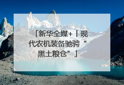 新华全媒+丨现代农机装备驰骋“黑土粮仓”