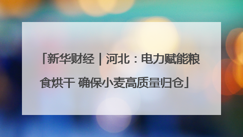新华财经｜河北：电力赋能粮食烘干 确保小麦高质量归仓