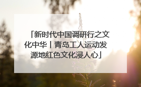 新时代中国调研行之文化中华丨青岛工人运动发源地红色文化浸人心
