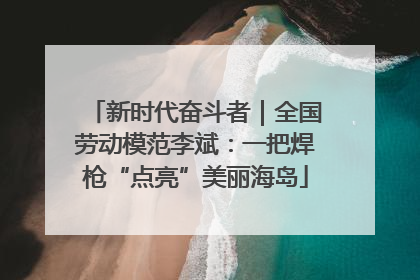 新时代奋斗者｜全国劳动模范李斌：一把焊枪“点亮”美丽海岛