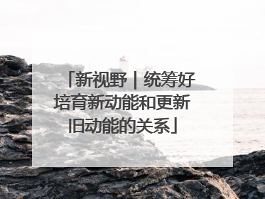 新视野｜统筹好培育新动能和更新旧动能的关系