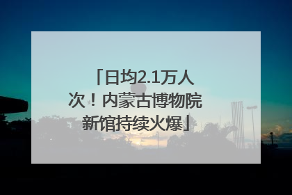 日均2.1万人次！内蒙古博物院新馆持续火爆