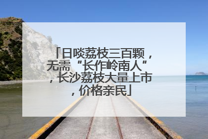 日啖荔枝三百颗，无需“长作岭南人”，长沙荔枝大量上市，价格亲民