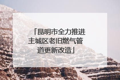 昆明市全力推进主城区老旧燃气管道更新改造