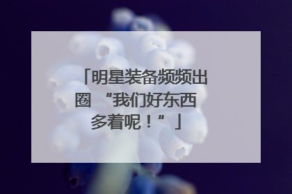 明星装备频频出圈 “我们好东西多着呢！”