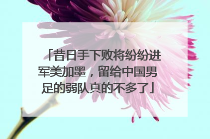 昔日手下败将纷纷进军美加墨，留给中国男足的弱队真的不多了