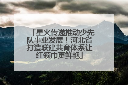 星火传递推动少先队事业发展！河北省打造联建共育体系让红领巾更鲜艳