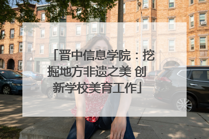晋中信息学院：挖掘地方非遗之美 创新学校美育工作