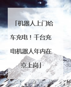 机器人上门给车充电！千台充电机器人年内在京上岗