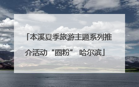 本溪夏季旅游主题系列推介活动“圈粉” 哈尔滨