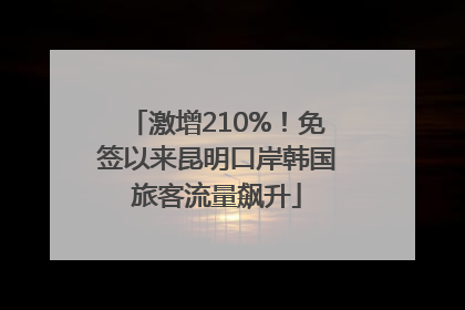 激增210%！免签以来昆明口岸韩国旅客流量飙升