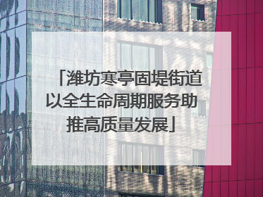 潍坊寒亭固堤街道以全生命周期服务助推高质量发展