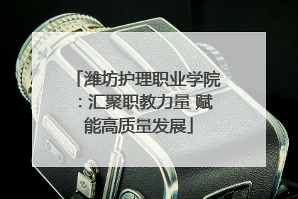 潍坊护理职业学院：汇聚职教力量 赋能高质量发展