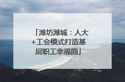 潍坊潍城：人大+工会模式打造基层职工幸福圈