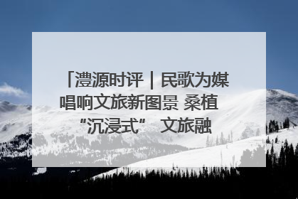 澧源时评｜民歌为媒唱响文旅新图景 桑植 “沉浸式” 文旅融合的破圈启示