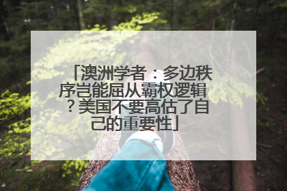 澳洲学者：多边秩序岂能屈从霸权逻辑？美国不要高估了自己的重要性