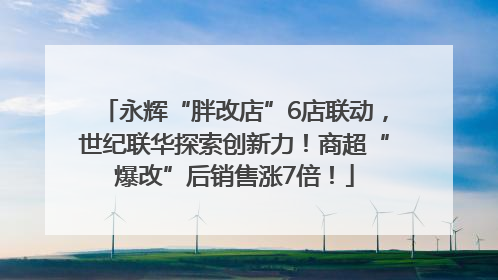 永辉“胖改店”6店联动，世纪联华探索创新力！商超“爆改”后销售涨7倍！
