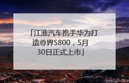 江淮汽车携手华为打造尊界S800，5月30日正式上市