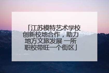 江苏模特艺术学校创新校地合作，助力地方文旅发展 一所职校带旺一个街区