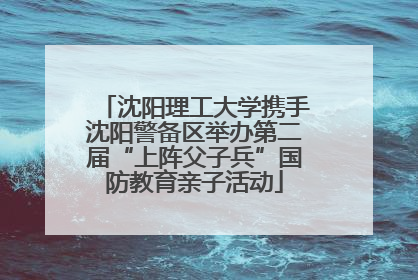 沈阳理工大学携手沈阳警备区举办第二届“上阵父子兵”国防教育亲子活动