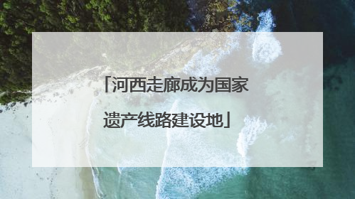 河西走廊成为国家遗产线路建设地