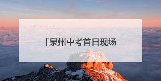泉州中考首日现场速递——守护酿甜意 落笔写未来