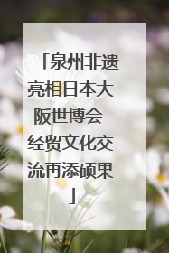 泉州非遗亮相日本大阪世博会 经贸文化交流再添硕果