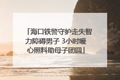 海口铁警守护走失智力障碍男子 3小时暖心照料助母子团圆