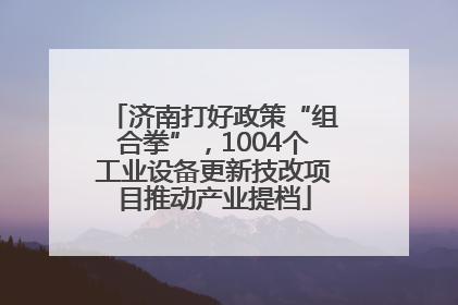 济南打好政策“组合拳”，1004个工业设备更新技改项目推动产业提档
