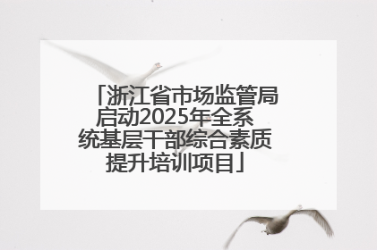 浙江省市场监管局启动2025年全系统基层干部综合素质提升培训项目